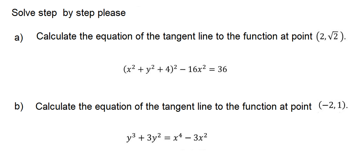 Solve step by step please
a)
Calculate the equation of the tangent line to the function at point (2, v2).
(x² + y² + 4)² – 16x? = 36
b) Calculate the equation of the tangent line to the function at point (-2,1).
y3 + 3y2 = x4 – 3x?
