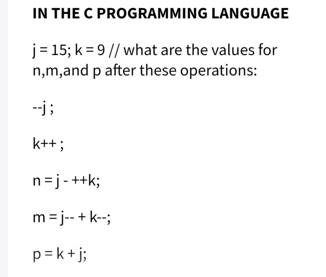 IN THE C PROGRAMMING LANGUAGE
j= 15; k = 9// what are the values for
n,m,and p after these operations:
%3D
--j ;
k++;
n=j-++k;
m = j-- + k--;
p= k+j;
