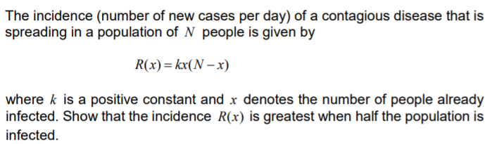 The incidence (number of new cases per day) of a contagious disease that is
spreading in a population of N people is given by
R(x)= kx(N – x)
where k is a positive constant and x denotes the number of people already
infected. Show that the incidence R(x) is greatest when half the population is
infected.
