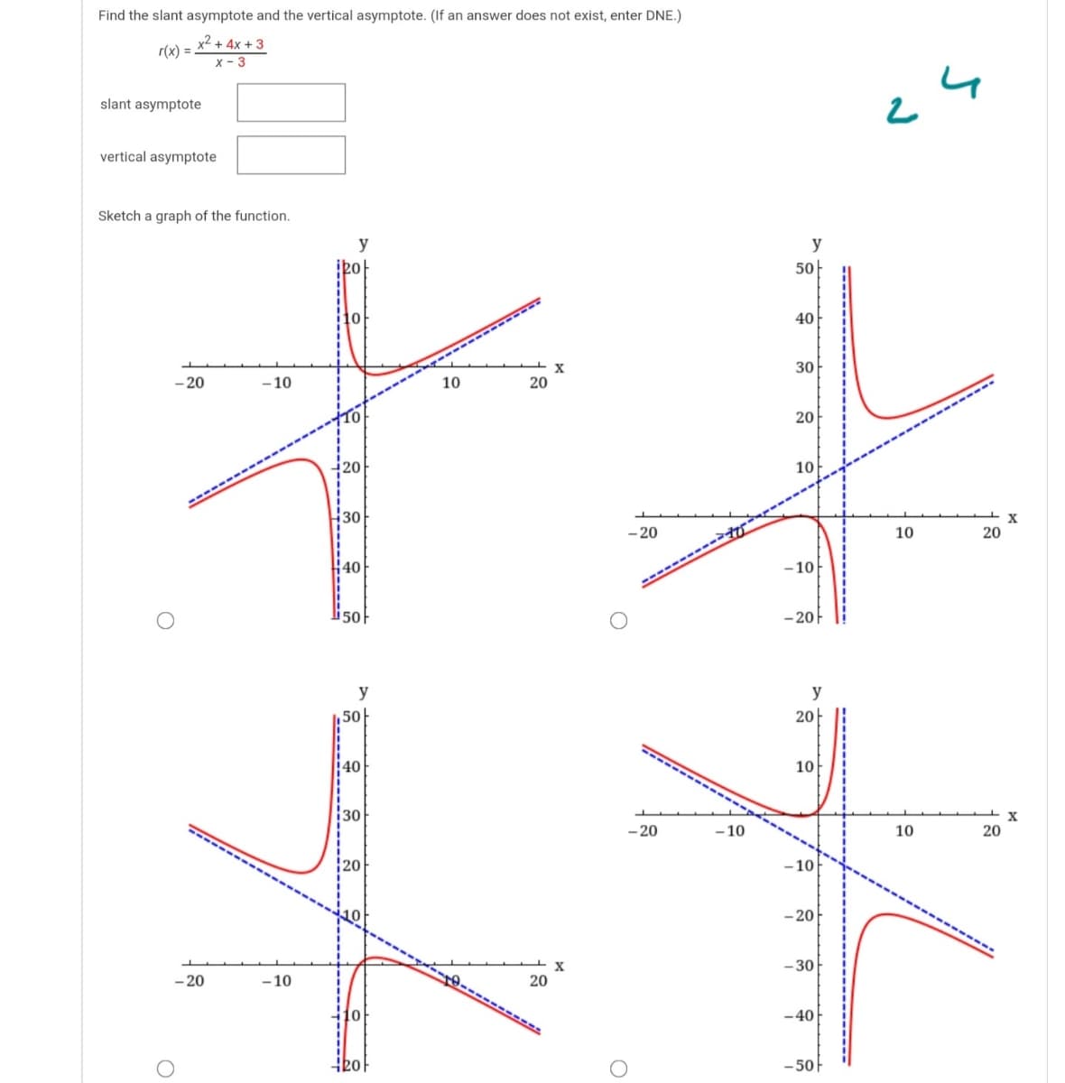 Find the slant asymptote and the vertical asymptote. (If an answer does not exist, enter DNE.)
x² + 4x + 3
r(x) =
x - 3
slant asymptote
vertical asymptote
Sketch a graph of the function.
y
50
40
30
- 20
-10
10
20
20
20
10
30
-20
10
20
#40
- 10
li50
- 20F
y
y
50
20-
40
10
30
- 20
– 10
10
20
- 10
- 20
- 30
- 20
- 10
20
-40
-50-

