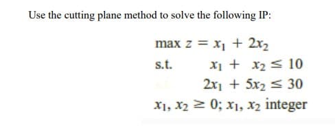 Use the cutting plane method to solve the following IP:
max z = x1 + 2x2
s.t.
Xi + x2 < 10
2x1 + 5x2 < 30
X1, x2 > 0; x1, x2 integer
