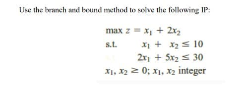 Use the branch and bound method to solve the following IP:
max z = x1 + 2x2
X1 + x2< 10
2x1 + 5x2 < 30
X1, X2 > 0; x1, x2 integer
s.t.
