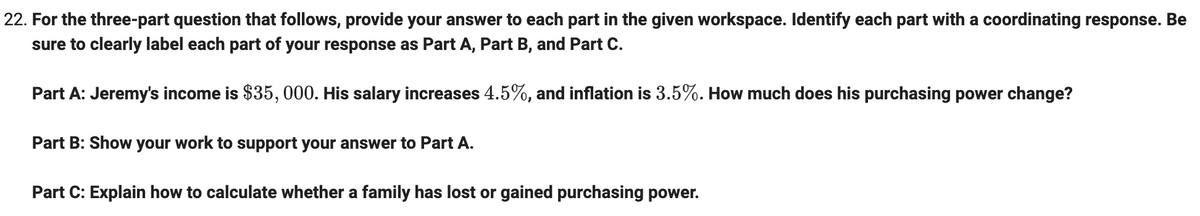 22. For the three-part question that follows, provide your answer to each part in the given workspace. Identify each part with a coordinating response. Be
sure to clearly label each part of your response as Part A, Part B, and Part C.
Part A: Jeremy's income is $35, 000. His salary increases 4.5%, and inflation is 3.5%. How much does his purchasing power change?
Part B: Show your work to support your answer to Part A.
Part C: Explain how to calculate whether a family has lost or gained purchasing power.