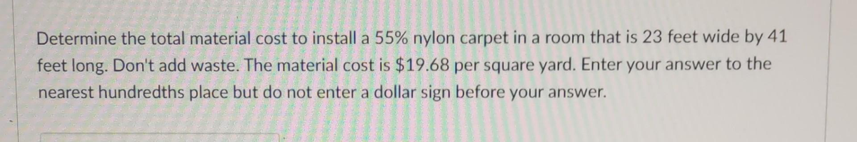 Determine the total material cost to install a 55% nylon carpet in a room that is 23 feet wide by 41
feet long. Don't add waste. The material cost is $19.68 per square yard. Enter your answer to the
nearest hundredths place but do not enter a dollar sign before your answer.