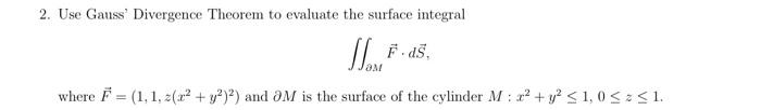 2. Use Gauss' Divergence Theorem to evaluate the surface integral
J. F. ds.
where F= (1, 1, 2(2² + y2)2) and 3M is the surface of the cylinder M: x² + y² ≤ 1,0 ≤ ≤ 1.