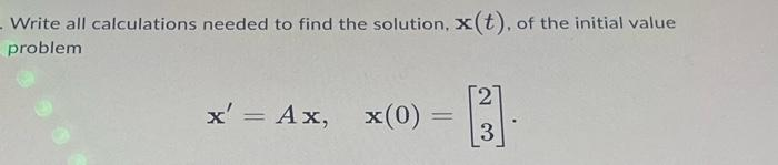 Write all calculations needed to find the solution, x(t), of the initial value
problem
x' = Ax, x(0) =
=
27
3