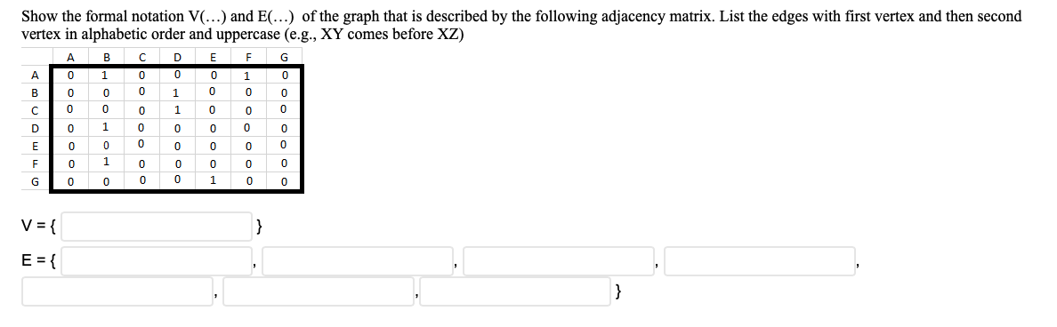 Show the formal notation V(...) and E(...) of the graph that is described by the following adjacency matrix. List the edges with first vertex and then second
vertex in alphabetic order and uppercase (e.g., XY comes before XZ)
A
B
F
G
A
1
в
1
D
1
E
1
G
1
V = {
}
E = {
