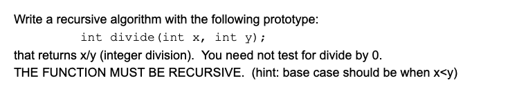 Write a recursive algorithm with the following prototype:
int divide (int x, int y);
that returns x/y (integer division). You need not test for divide by 0.
THE FUNCTION MUST BE RECURSIVE. (hint: base case should be when x<y)
