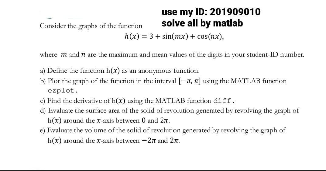 use my ID: 201909010
solve all by matlab
h(x) = 3 + sin(mx) + cos(nx),
Consider the graphs of the function
where m and n are the maximum and mean values of the digits in your student-ID number.
a) Define the function h(x) as an anonymous function.
b) Plot the graph of the function in the interval [-, π] using the MATLAB function
ezplot.
c) Find the derivative of h(x) using the MATLAB function diff.
d) Evaluate the surface area of the solid of revolution generated by revolving the graph of
h(x) around the x-axis between 0 and 2π.
e) Evaluate the volume of the solid of revolution generated by revolving the graph of
h(x) around the x-axis between -2π and 2.