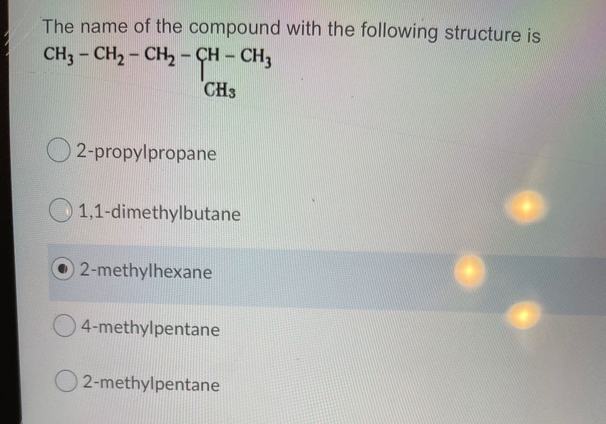The name of the compound with the following structure is
CH3 - CH2 - CH- CH – CH,
CH3
2-propylpropane
1,1-dimethylbutane
O 2-methylhexane
4-methylpentane
O 2-methylpentane
