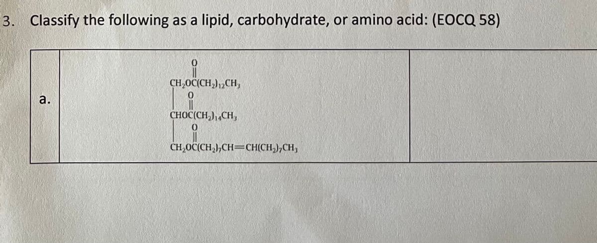 3. Classify the following as a lipid, carbohydrate, or amino acid: (EOCQ 58)
CH,OC(CH,)12CH,
CHOC(CH,),,CH,
CH,0C(CH,),CH=CH(CH,),CH,
a.
