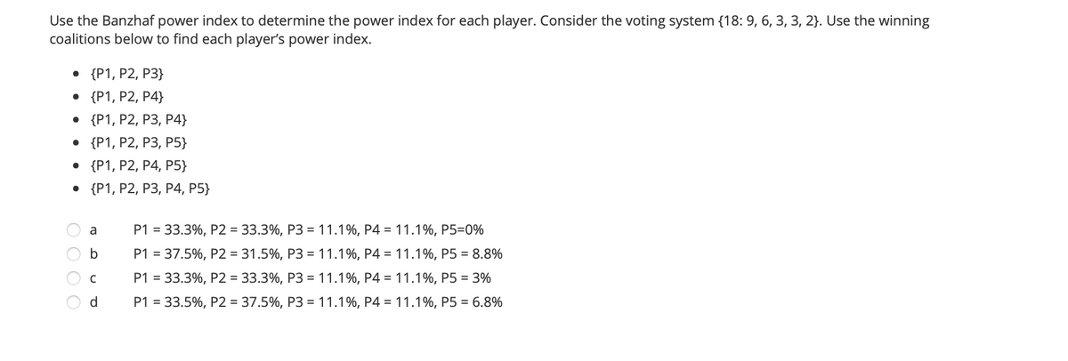 Use the Banzhaf power index to determine the power index for each player. Consider the voting system {18: 9, 6, 3, 3, 2}. Use the winning
coalitions below to find each player's power index.
• {P1, P2, P3}
• {P1, P2, P4}
. {P1, Р2, Р3, Р4}
. {Р1, Р2, Р3, P5}
. {P1, P2, Р4, Р5}
. {(P1, Р2, Р3, Р4, Р5}
P1 = 33.3%, P2 = 33.3%, P3 =11.1%, P4 = 11.1%, P5=0%
a
b
P1 = 37.5%, P2 = 31.5%, P3 = 11.1%, P4 = 11.1%, P5 = 8.8%
P1 = 33.3%, P2 = 33.3%, P3 = 11.1%, P4 = 11.1%, P5 = 3%
d.
P1 = 33.5%, P2 = 37.5%, P3 = 11.1%, P4 = 11.1%, P5 = 6.8%
O O O O
