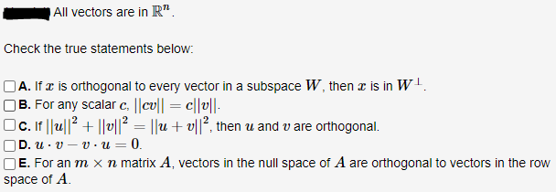All vectors are in R".
Check the true statements below:
OA. If æ is orthogonal to every vector in a subspace W, then x is in W!.
|B. For any scalar c, ||cv|| = c||v||.
c. f |u||2 + ||v||² = ||u + v||², then u and v are orthogonal.
|D. u · v – v · u = 0.
OE. For an m x n matrix A, vectors in the null space of A are orthogonal to vectors in the row
space of A.
%3D
