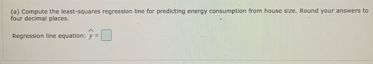 (a) Compute the least-squares regression line for predicting energy consumption from house size. Round your answers to
four decimal places.
Regression line equation: y =
