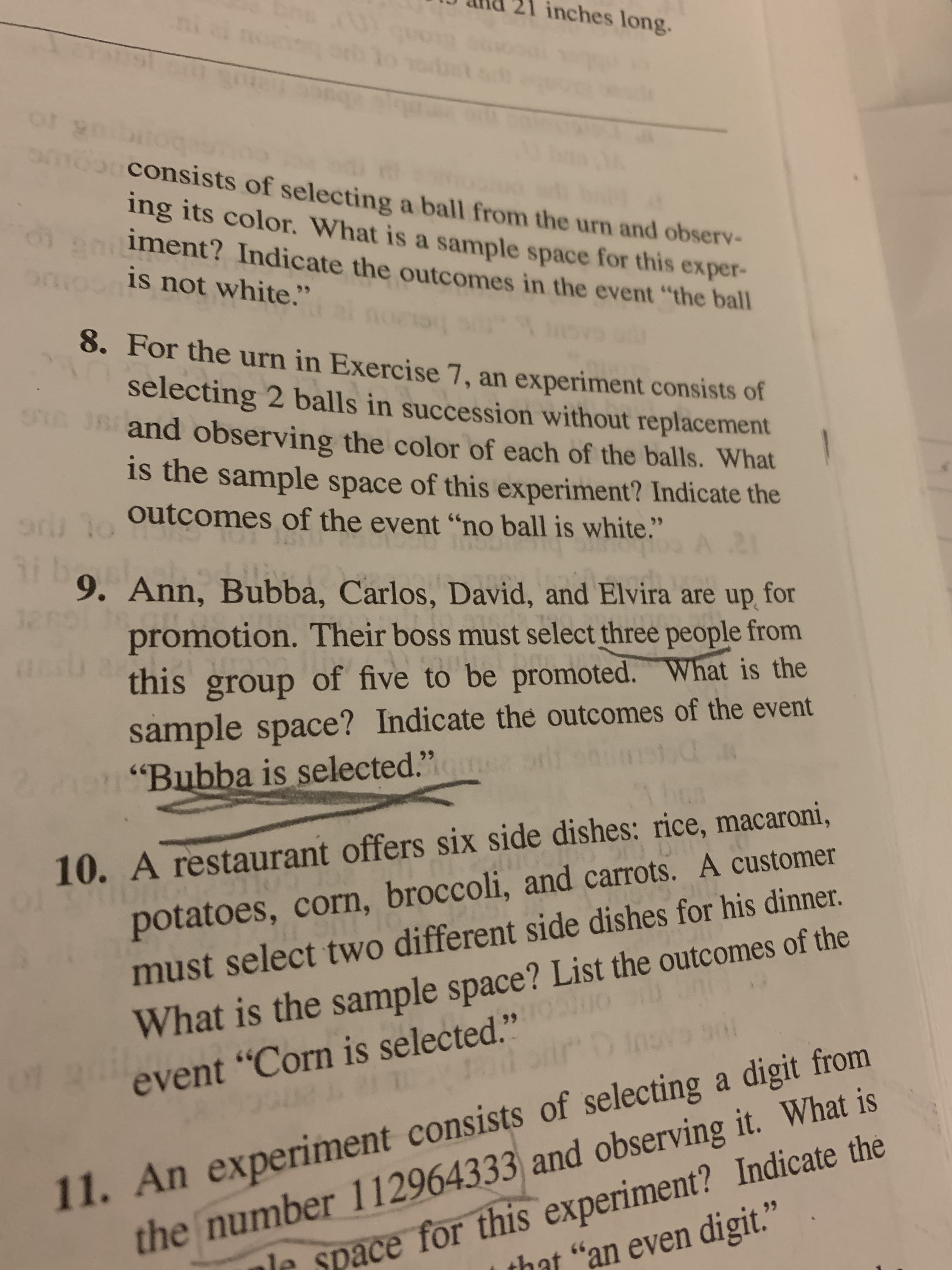 inches long.
Suorp
consists of selecting a ball from the urn and observ-
ing its color. What is a sample space for this exper-
iment? Indicate the outcomes in the event "the ball
is not white."
8. For the urn in Exercise 7, an experiment consists of
selecting 2 balls in succession without replacement
and observing the color of each of the balls. What
is the sample space of this experiment? Indicate the
o Outcomes of the event "no ball is white
STR
99
3i b
9. Ann, Bubba, Carlos, David, and Elvira are up for
promotion. Their boss must select three people from
this group of five to be promoted. What is the
121
sample space? Indicate the outcomes of the event
"Bubba is selected."
2.
10. A restaurant offers six side dishes: rice, macaroni,
potatoes, corn, broccoli, and carrots. A customer
What is the sample space? List the outcomes of the
CACUT O
must select two different side dishes for his dinner.
11. An experiment consists of selecting a digit from
the number 112964333 and observing it. What is
that "an even digit."
event "Corn is selected."
le space for this experiment? Indicate the
