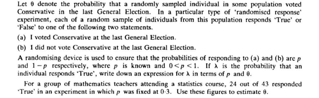 Let 0 denote the probability that a randomly sampled individual in some population voted
Conservative in the last General Election.
In a particular type of 'randomised response'
experiment, each of a random sample of individuals from this population responds True' or
'False' to one of the following two statements.
(a) I voted Conservative at the last General Election.
(b) I did not vote Conservative at the last General Election.
A randomising device is used to ensure that the probabilities of responding to (a) and (b) are p
and 1-p respectively, where p is known and 0<p<1. If A is the probability that an
individual responds True', write down an expression for A in terms of p and 0.
For a group of mathematics teachers attending a statistics course, 24 out of 43 responded
'True' in an experiment in which p was fixed at 0-3. Use these figures to estimate 0.
