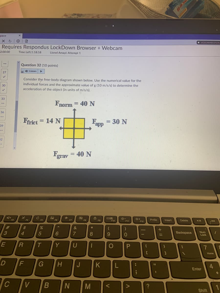 расе
WIDCALI PECORDA
Requires Respondus LockDown Browser + Webcam
2:00:00
Time Left:1:18:18
Lionel Amayi: Attempt 1
Question 32 (10 points)
D4) Listen
Consider the free-body diagram shown below. Use the numerical value for the
individual forces and the approximate value of g (10 m/s/s) to determine the
acceleration of the object (in units of m/s/s).
30
33
Fnorm = 40 N
%3D
36
--
Frict
14 N
Epp = 30 N
39
12
Fgrav
= 40 N
F3
F4
※一
PrtSc
FS
F6
F7
F8
F9
F10
Insert
Delete
F11
F12
23
24
&
3
4.
7
8.
9.
Backspace
Num
Lock
E
T
Y
Home
D
F
G
H.
J
K
%3D
4.
Enter
V
M
Shift
+ II - n
B
