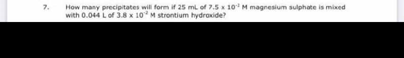 How many precipitates will form if 25 ml of 7.5 x 10 M magnesium sulphate is mixed
with 0.044 L of 3.8 x 10 M strontium hydroxide?
7.
