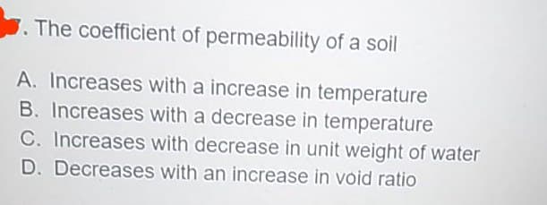 The coefficient of permeability of a soil
A. Increases with a increase in temperature
B. Increases with a decrease in temperature
C. Increases with decrease in unit weight of water
D. Decreases with an increase in void ratio
