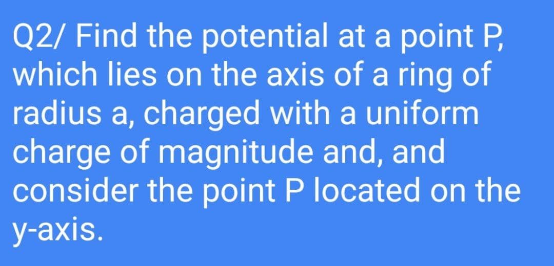 Q2/ Find the potential at a point P,
which lies on the axis of a ring of
radius a, charged with a uniform
charge of magnitude and, and
consider the point P located on the
y-axis.