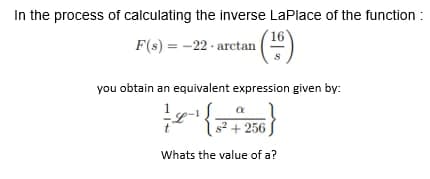 In the process of calculating the inverse LaPlace of the function:
F(s) = -22- arctan (¹6)
you obtain an equivalent expression given by:
a
2-¹ {2+
s² + 256
Whats the value of a?