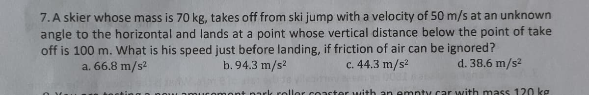 7. A skier whose mass is 70 kg, takes off from ski jump with a velocity of 50 m/s at an unknown
angle to the horizontal and lands at a point whose vertical distance below the point of take
off is 100 m. What is his speed just before landing, if friction of air can be ignored?
a. 66.8 m/s2
b. 94.3 m/s2
c. 44.3 m/s2
d. 38.6 m/s2
mont nark roller coaster with an empty car with mass 120 kg
