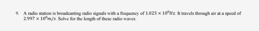 9. A radio station is broadcasting radio signals with a frequency of 1.023 x 108Hz. It travels through air at a speed of
2.997 x 108 m/s. Solve for the length of these radio waves.