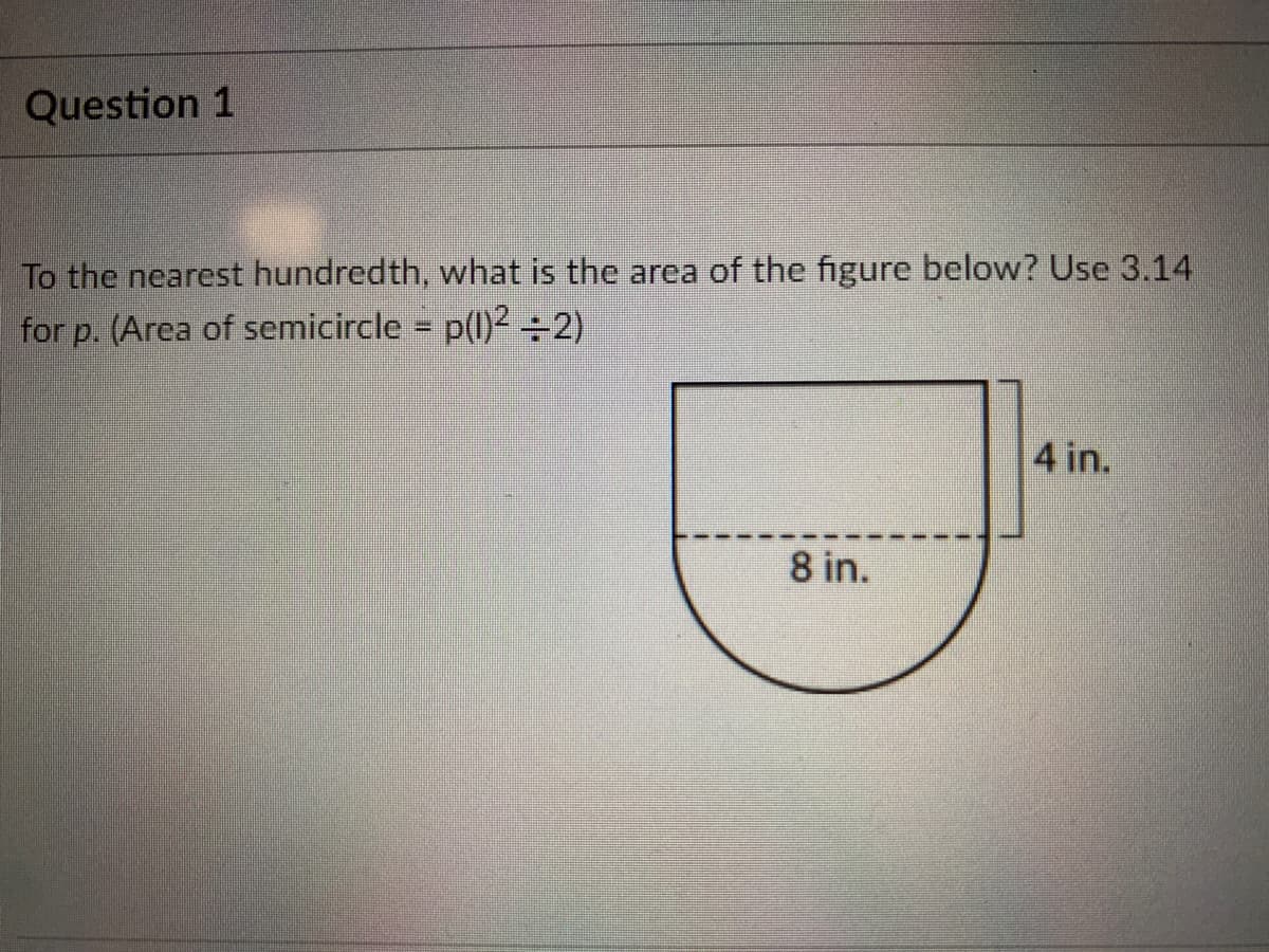 Question 1
To the nearest hundredth, what is the area of the figure below? Use 3.14
for p. (Area of semicircle = p(l)² ÷2)
%3D
4 in.
8 in.
