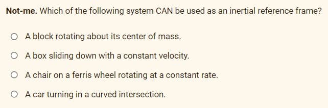 Not-me. Which of the following system CAN be used as an inertial reference frame?
O A block rotating about its center of mass.
O A box sliding down with a constant velocity.
O A chair on a ferris wheel rotating at a constant rate.
O A car turning in a curved intersection.
