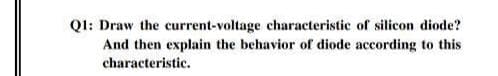Q1: Draw the current-voltage characteristic of silicon diode?
And then explain the behavior of diode according to this
characteristic.