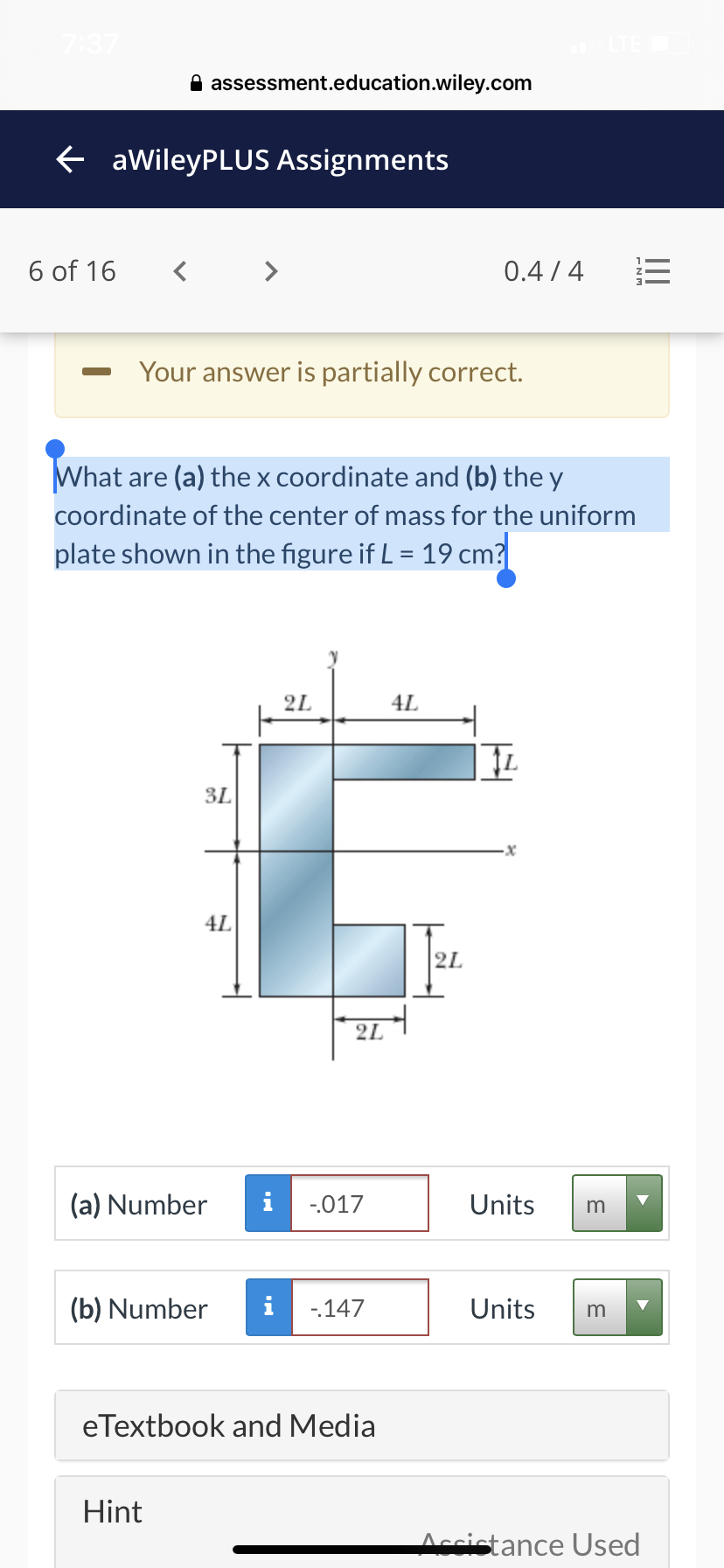 A assessment.education.wiley.com
e aWileyPLUS Assignments
6 of 16
< >
0.4 / 4
Your answer is partially correct.
What are (a) the x coordinate and (b) the y
coordinate of the center of mass for the uniform
plate shown in the figure if L = 19 cm?
%3D
2L
4L
3L
4L
2L
2L
(a) Number
i
-.017
Units
m
(b) Number
i
-147
Units
m
eTextbook and Media
Hint
Accistance Used
