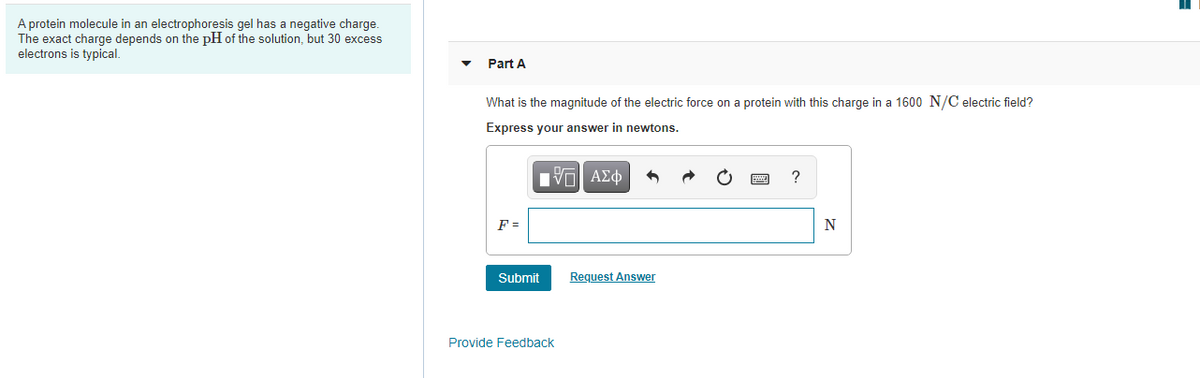 A protein molecule in an electrophoresis gel has a negative charge.
The exact charge depends on the pH of the solution, but 30 excess
electrons is typical.
Part A
What is the magnitude of the electric force on a protein with this charge in a 1600 N/C electric field?
Express your answer in newtons.
F =
N
Submit
Request Answer
Provide Feedback
