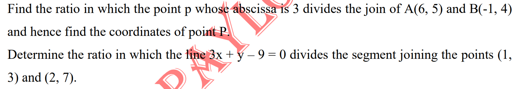 Find the ratio in which the point p whose abscissa is 3 divides the join of A(6, 5) and B(-1, 4)
and hence find the coordinates of point P!
Determine the ratio in which the line 3x + y – 9 = 0 divides the segment joining the points (1,
3) and (2, 7).
