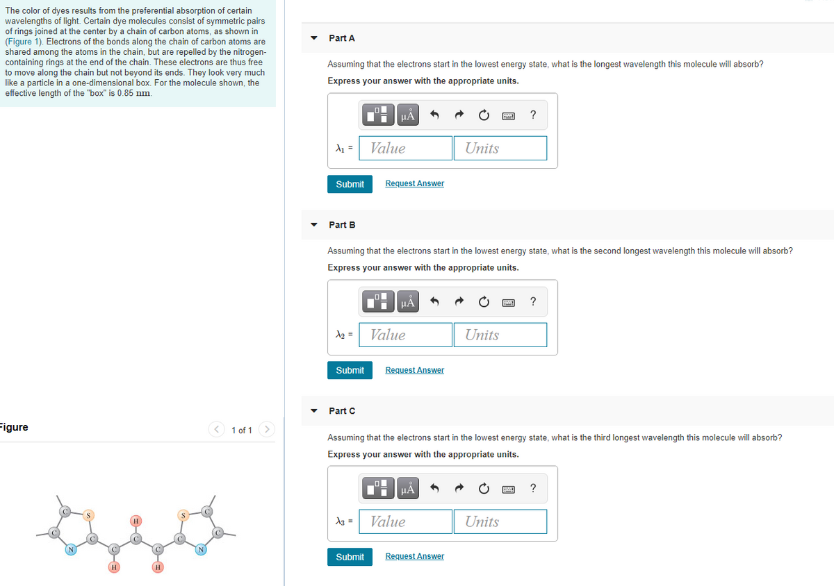 The color of dyes results from the preferential absorption of certain
wavelengths of light. Certain dye molecules consist of symmetric pairs
of rings joined at the center by a chain of carbon atoms, as shown in
(Figure 1). Electrons of the bonds along the chain of carbon atoms are
shared among the atoms in the chain, but are repelled by the nitrogen-
containing rings at the end of the chain. These electrons are thus free
to move along the chain but not beyond its ends. They look very much
like a particle in a one-dimensional box. For the molecule shown, the
effective length of the "box" is 0.85 nm.
Part A
Assuming that the electrons start in the lowest energy state, what is the longest wavelength this molecule will absorb?
Express your answer with the appropriate units.
HÀ
?
d1 =
Value
Units
Submit
Request Answer
Part B
Assuming that the electrons start in the lowest energy state, what is the second longest wavelength this molecule will absorb?
Express your answer with the appropriate units.
HA
A2 =
Value
Units
Submit
Request Answer
Part C
Figure
< 1 of 1 >
Assuming that the electrons start in the lowest energy state, what is the third longest wavelength this molecule will absorb?
Express your answer with the appropriate units.
μΑ
A3 =
Value
Units
Submit
Request Answer
