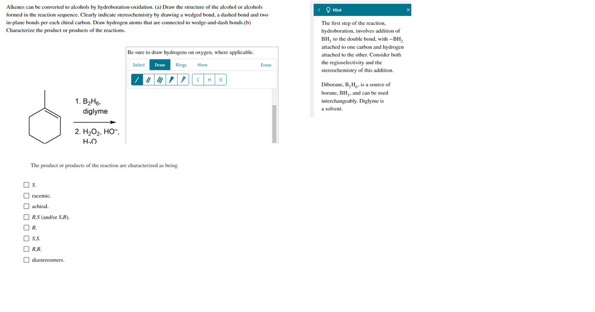 Alkenes can be converted to alcohols by hydroboration-oxidation. (a) Draw the structure of the alcohol or alcohols
formed in the reaction sequence. Clearly indicate stereochemistry by drawing a wedged bond, a dashed bond and two
O Hint
in-plane bonds per each chiral carbon. Draw hydrogen atoms that are connected to wedge-and-dash bonds.(b)
Characterize the product or products of the reactions.
The first step of the reaction,
hydroboration, involves addition of
BH, to the double bond, with -BH,
attached to one carbon and hydrogen
Be sure to draw hydrogens on oxygen, where applicable.
attached to the other. Consider both
Rings
the regioselectivity and the
Select
Draw
More
Erase
stereochemistry of this addition.
H
Diborane, B,H,, is a source of
borane, BH,, and can be used
1. B2H6,
interchangeably. Diglyme is
a solvent.
diglyme
2. H2О2, НО",
The product or products of the reaction are characterized as being
O S.
O racemic.
O achiral.
O R,S (and/or S,R).
O R.
O S,S.
O R.R.
O diastereomers.
