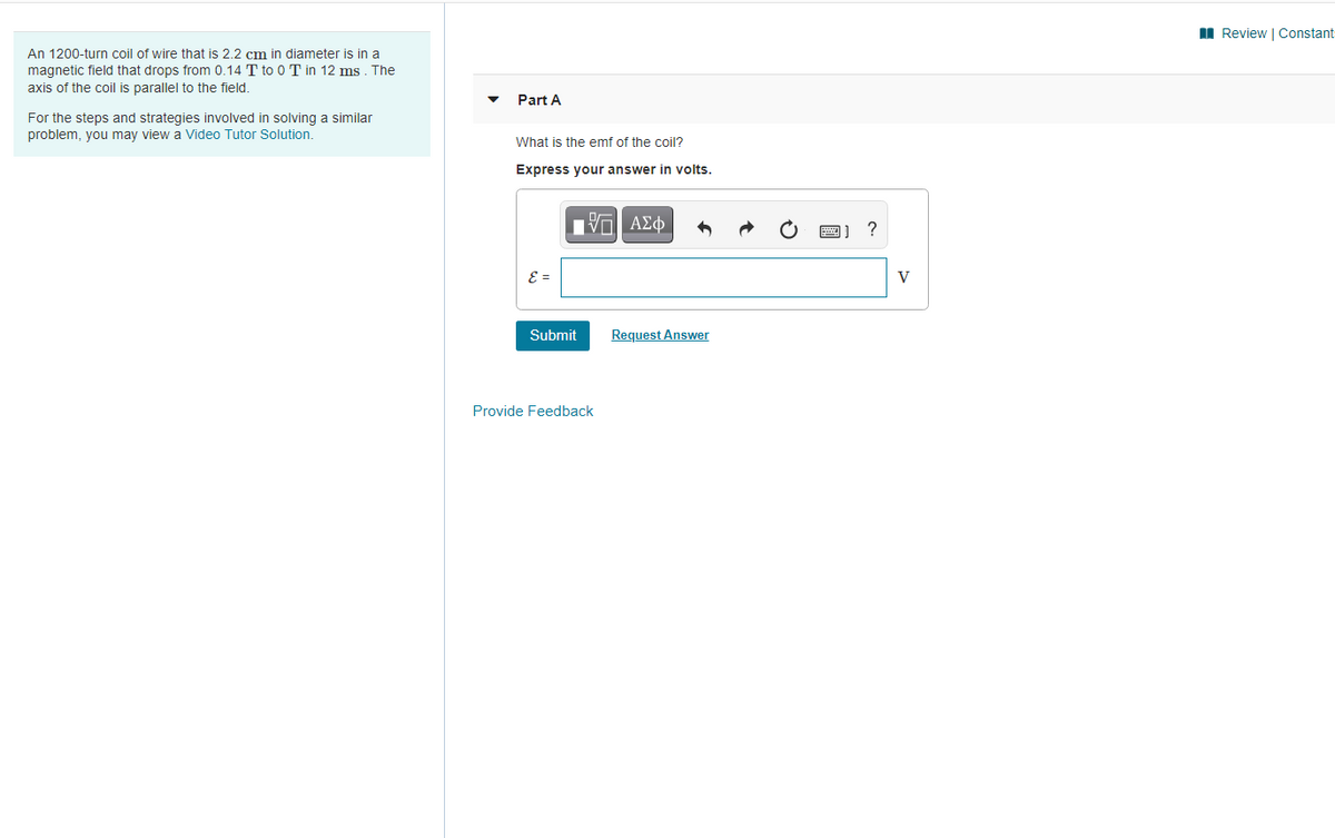 II Review | Constant-
An 1200-turn coil of wire that is 2.2 cm in diameter is in a
magnetic field that drops from 0.14 T to 0 T in 12 ms . The
axis of the coil is parallel to the field.
Part A
For the steps and strategies involved in solving a similar
problem, you may view a Video Tutor Solution.
What is the emf of the coil?
Express your answer in volts.
E =
V
Submit
Request Answer
Provide Feedback
