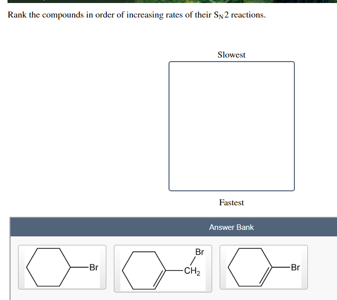 Rank the compounds in order of increasing rates of their SN2 reactions.
Slowest
Fastest
Answer Bank
Br
-Br
Br
-CH2
