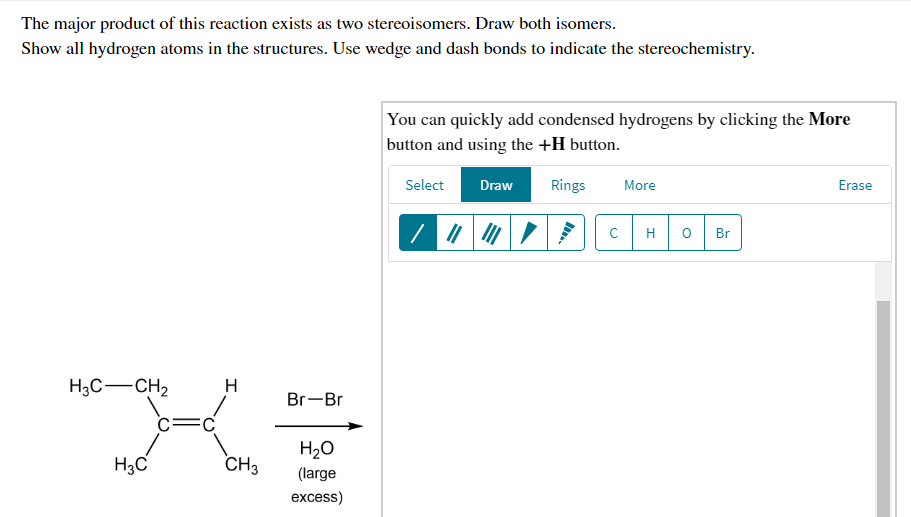 The major product of this reaction exists as two stereoisomers. Draw both isomers.
Show all hydrogen atoms in the structures. Use wedge and dash bonds to indicate the stereochemistry.
You can quickly add condensed hydrogens by clicking the More
button and using the +H button.
Select
Draw
Rings
More
Erase
H
Br
H3C-CH2
H
Br-Br
c=C
H20
H3C
CH3
(large
excess)
