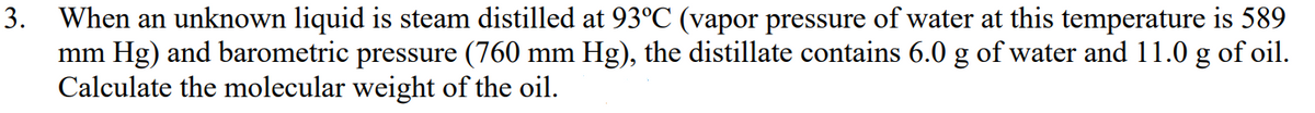 3. When an unknown liquid is steam distilled at 93°C (vapor pressure of water at this temperature is 589
mm Hg) and barometric pressure (760 mm Hg), the distillate contains 6.0 g of water and 11.0 g of oil.
Calculate the molecular weight of the oil.
