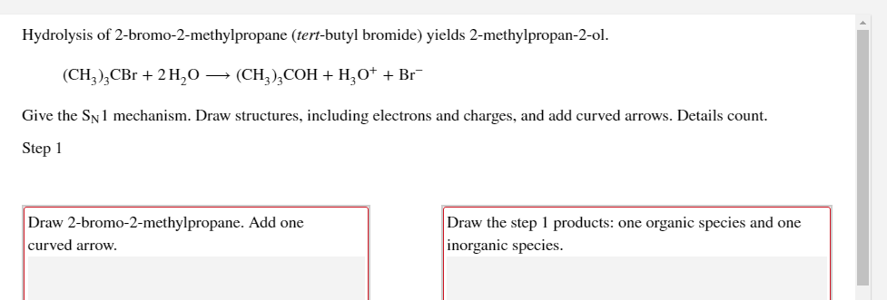 Hydrolysis of 2-bromo-2-methylpropane (tert-butyl bromide) yields 2-methylpropan-2-ol.
(CH,),CBr + 2 H,0 → (CH,),COH + H,O+ + Br¯
Give the SN1 mechanism. Draw structures, including electrons and charges, and add curved arrows. Details count.
Step 1
Draw 2-bromo-2-methylpropane. Add one
Draw the step 1 products: one organic species and one
inorganic species.
curved arrow.
