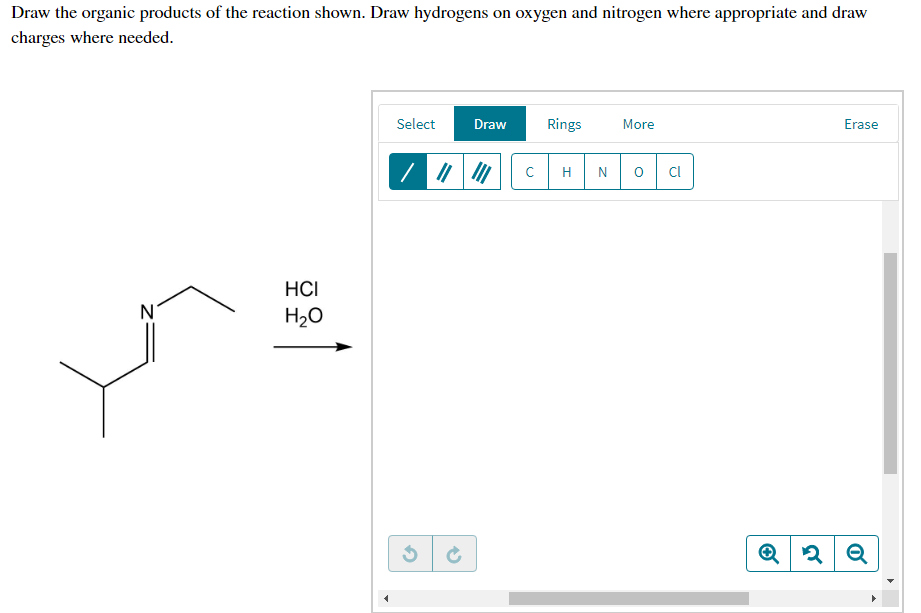 Draw the organic products of the reaction shown. Draw hydrogens on oxygen and nitrogen where appropriate and draw
charges where needed.
Select
Draw
Rings
More
Erase
H
Cl
HCI
N
H20
