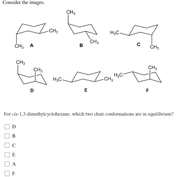 Consider the images.
CH3
CH3
H3C-
CH3
в
ČH3 A
ČH3
CH3
CH3
CH3
H3C-
-CH3
D
E
F
For cis-1,3-dimethylcyclohexane, which two chair conformations are in equilibrium?
D
C
E
A
F
