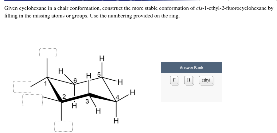 Given cyclohexane in a chair conformation, construct the more stable conformation of cis-1-ethyl-2-fluorocyclohexane by
filling in the missing atoms or groups. Use the numbering provided on the ring.
H.
Answer Bank
H 5
1
H.
F
H
ethyl
3
H
