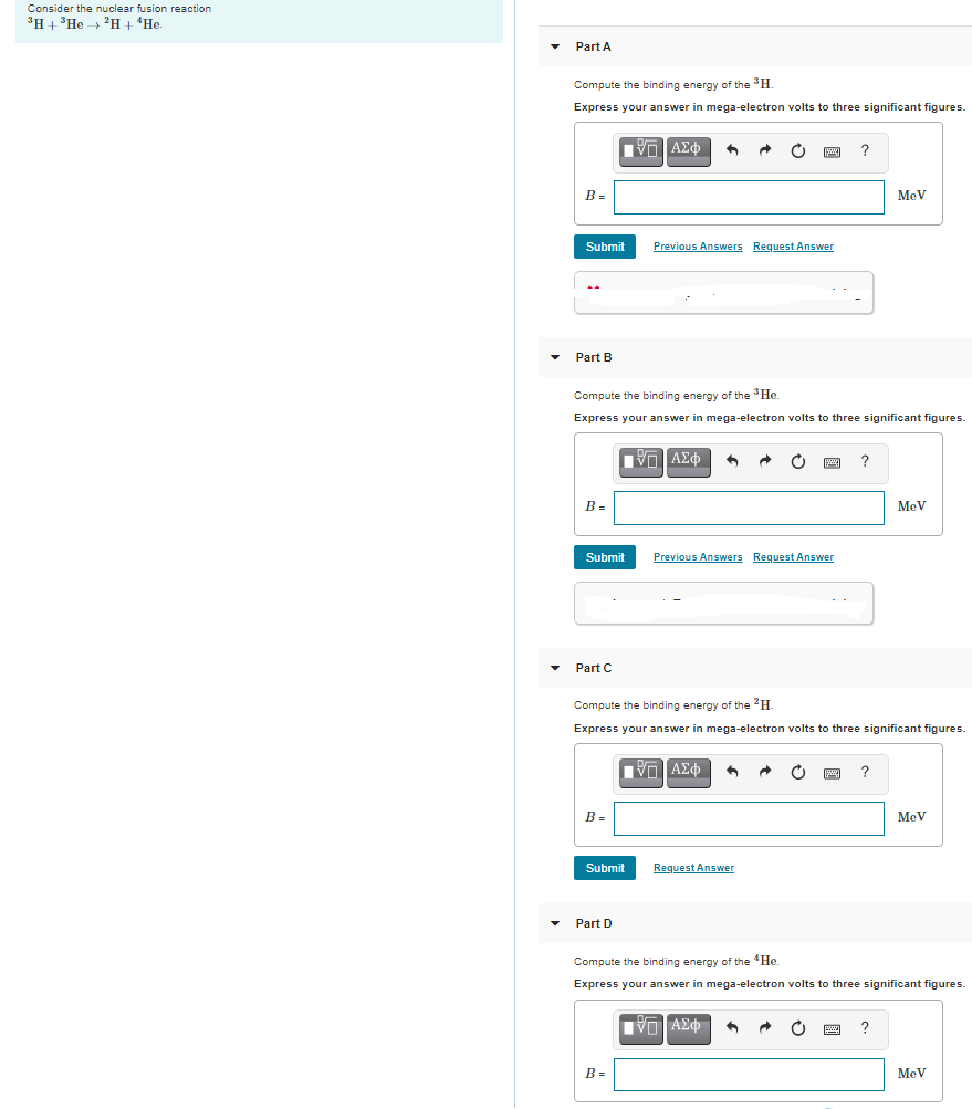 Consider the nuclear fusion reaction
3H+ 'He > 'H + 'He.
Part A
Compute the binding energy of the H.
Express your answer in mega-electron volts to three significant figures.
B =
MeV
Submit
Previous Answers Request Answer
Part B
Compute the binding energy of the He.
Express your answer in mega-electron volts to three significant figures.
?
B =
MeV
Submit
Previous Answers Request Answer
Part C
Compute the binding energy of the H.
Express your answer in mega-electron volts to three significant figures.
?
B =
MeV
Submit
Request Answer
Part D
Compute the binding energy of the "He.
Express your answer in mega-electron volts to three significant figures.
B =
MeV
