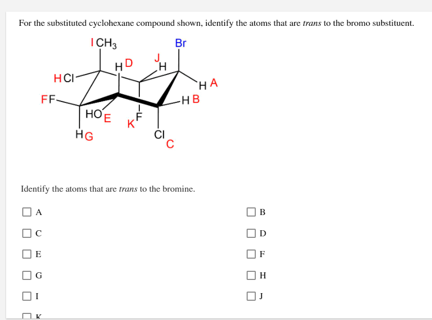 For the substituted cyclohexane compound shown, identify the atoms that are trans to the bromo substituent.
I CH3
Br
HD
HCI-
HA
HB
НОЕ
K
ČI
HG
Identify the atoms that are trans to the bromine.
A
В
C
D
E
F
G
H
K
