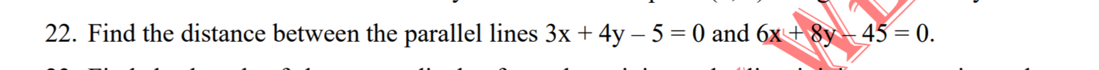 Find the distance between the parallel lines 3x + 4y – 5 = 0 and 6x+ 8y- 45 = 0.
