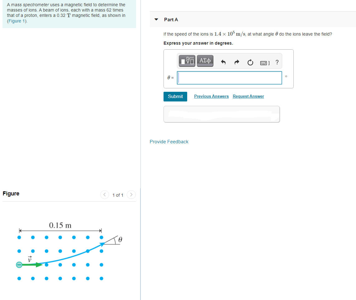 A mass spectrometer uses a magnetic field to determine the
masses of ions. A beam of ions, each with a mass 62 times
that of a proton, enters a 0.32 T magnetic field, as shown in
Part A
(Figure 1).
If the speed of the ions is 1.4 x 10° m/s, at what angle 0 do the ions leave the field?
Express your answer in degrees.
nν ΑΣφ
1] ?
Submit
Previous Answers Request Answer
Provide Feedback
Figure
< 1 of 1
0.15 m
