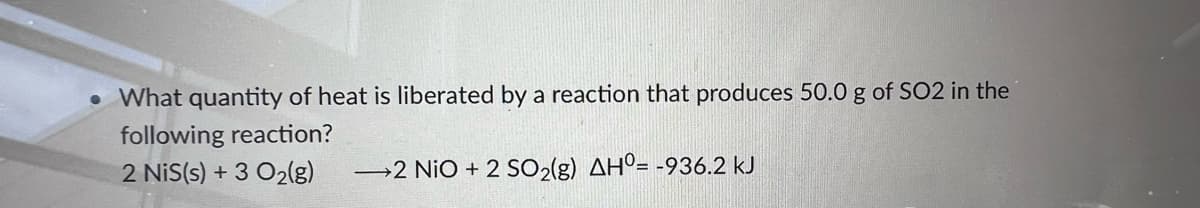 • What quantity of heat is liberated by a reaction that produces 50.0 g of SO2 in the
following reaction?
2 NiS(s) + 3 O2(g)
2 NiO + 2 SO2(g) AHº= -936.2 kJ
