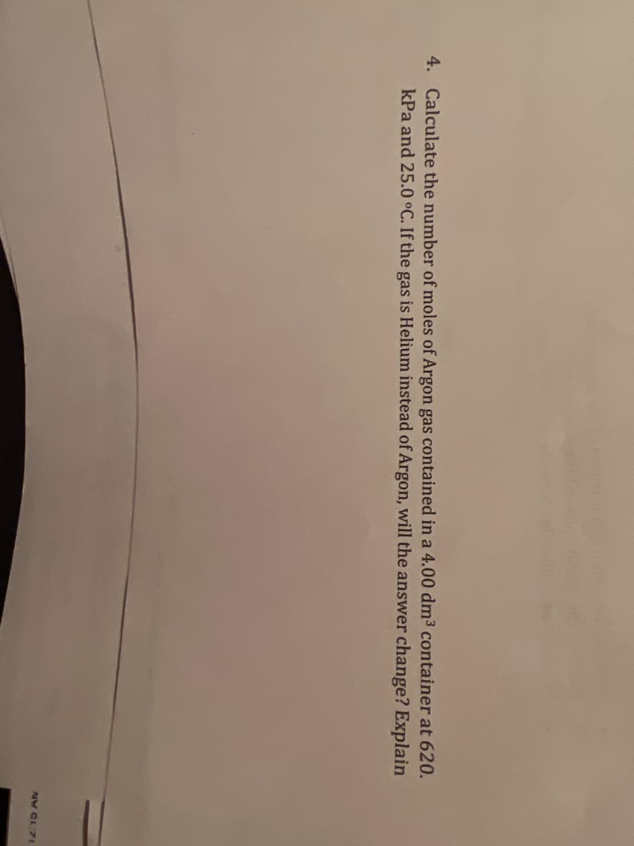 4. Calculate the number of moles of Argon gas contained in a 4.00 dm3 container at 620.
kPa and 25.0 °C. If the gas is Helium instead of Argon, will the answer change? Explain
AW CL 71
