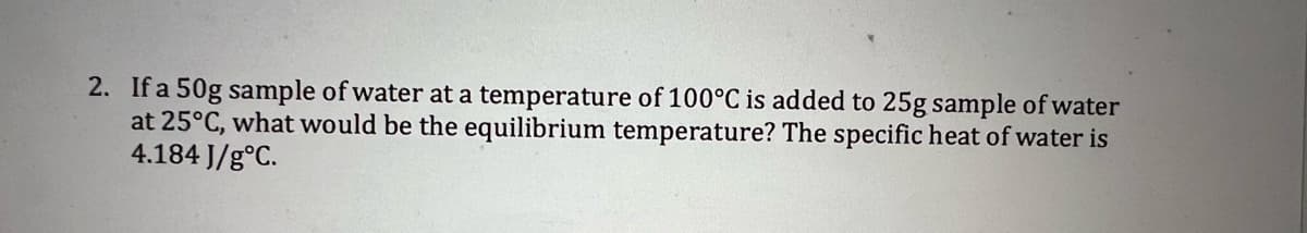 2. If a 50g sample of water at a temperature of 100°C is added to 25g sample of water
at 25°C, what would be the equilibrium temperature? The specific heat of water is
4.184 J/g°C.
